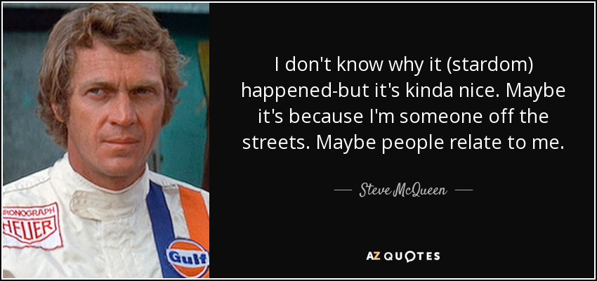 I don't know why it (stardom) happened-but it's kinda nice. Maybe it's because I'm someone off the streets. Maybe people relate to me. - Steve McQueen