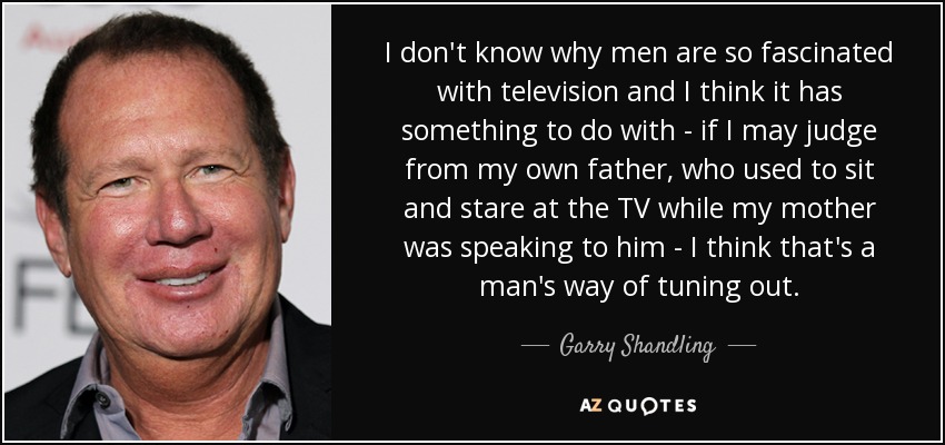 I don't know why men are so fascinated with television and I think it has something to do with - if I may judge from my own father, who used to sit and stare at the TV while my mother was speaking to him - I think that's a man's way of tuning out. - Garry Shandling