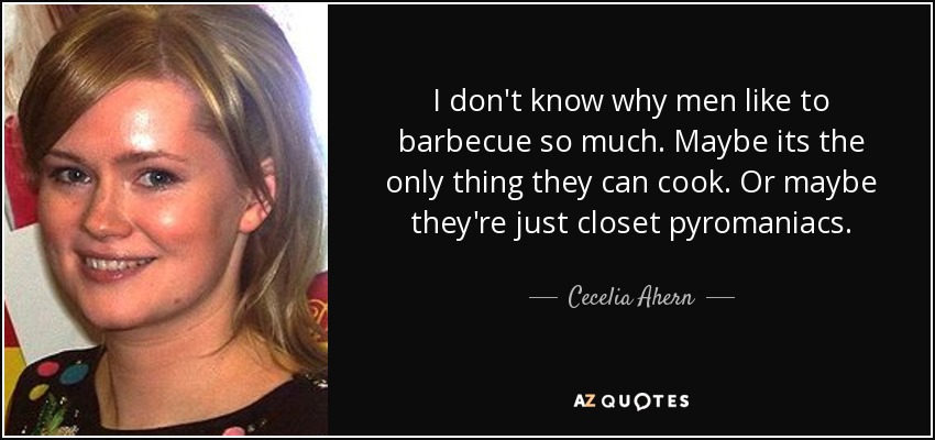 I don't know why men like to barbecue so much. Maybe its the only thing they can cook. Or maybe they're just closet pyromaniacs. - Cecelia Ahern