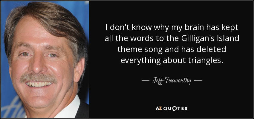 I don't know why my brain has kept all the words to the Gilligan's Island theme song and has deleted everything about triangles. - Jeff Foxworthy