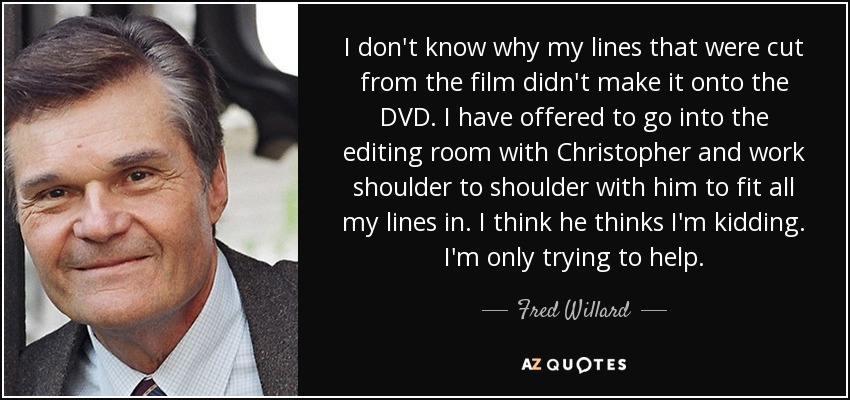 I don't know why my lines that were cut from the film didn't make it onto the DVD. I have offered to go into the editing room with Christopher and work shoulder to shoulder with him to fit all my lines in. I think he thinks I'm kidding. I'm only trying to help. - Fred Willard