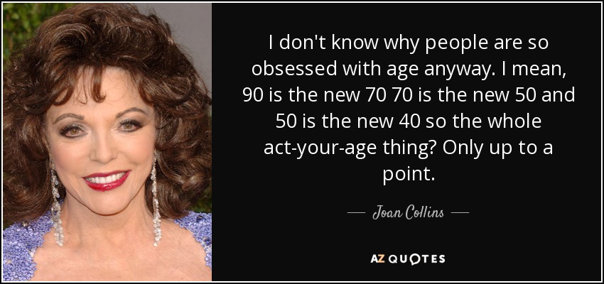 I don't know why people are so obsessed with age anyway. I mean, 90 is the new 70 70 is the new 50 and 50 is the new 40 so the whole act-your-age thing? Only up to a point. - Joan Collins