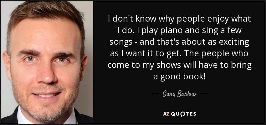 I don't know why people enjoy what I do. I play piano and sing a few songs - and that's about as exciting as I want it to get. The people who come to my shows will have to bring a good book! - Gary Barlow