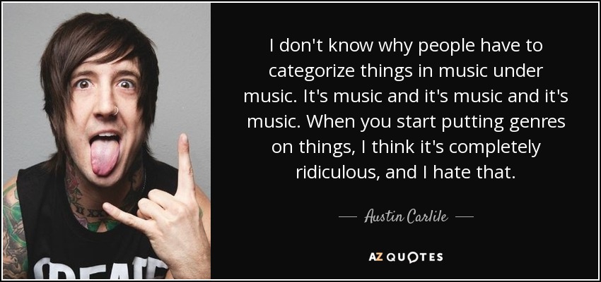I don't know why people have to categorize things in music under music. It's music and it's music and it's music. When you start putting genres on things, I think it's completely ridiculous, and I hate that. - Austin Carlile