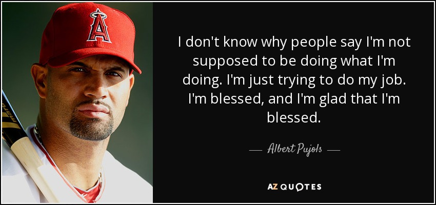 I don't know why people say I'm not supposed to be doing what I'm doing. I'm just trying to do my job. I'm blessed, and I'm glad that I'm blessed. - Albert Pujols