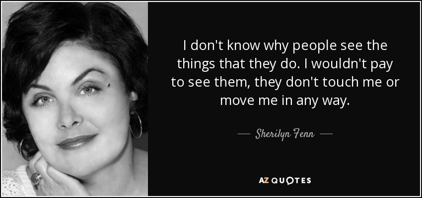 I don't know why people see the things that they do. I wouldn't pay to see them, they don't touch me or move me in any way. - Sherilyn Fenn