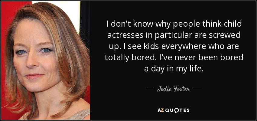 I don't know why people think child actresses in particular are screwed up. I see kids everywhere who are totally bored. I've never been bored a day in my life. - Jodie Foster