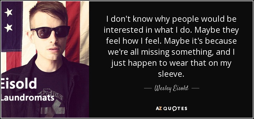 I don't know why people would be interested in what I do. Maybe they feel how I feel. Maybe it's because we're all missing something, and I just happen to wear that on my sleeve. - Wesley Eisold