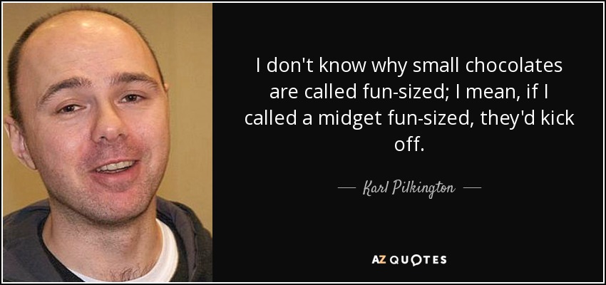 I don't know why small chocolates are called fun-sized; I mean, if I called a midget fun-sized, they'd kick off. - Karl Pilkington