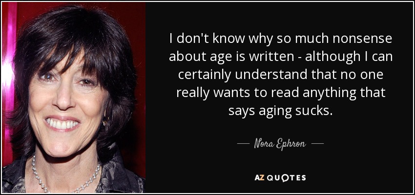 I don't know why so much nonsense about age is written - although I can certainly understand that no one really wants to read anything that says aging sucks. - Nora Ephron