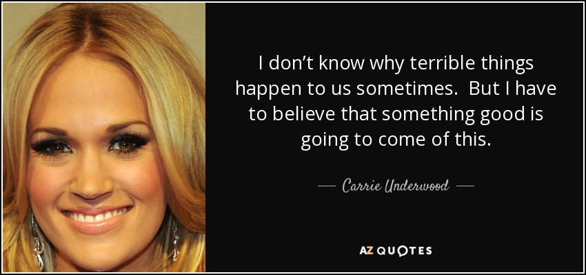 I don’t know why terrible things happen to us sometimes. But I have to believe that something good is going to come of this. - Carrie Underwood
