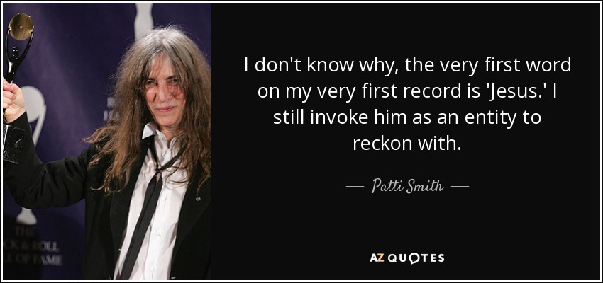 I don't know why, the very first word on my very first record is 'Jesus.' I still invoke him as an entity to reckon with. - Patti Smith