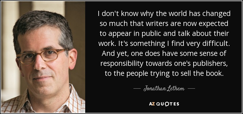 I don't know why the world has changed so much that writers are now expected to appear in public and talk about their work. It's something I find very difficult. And yet, one does have some sense of responsibility towards one's publishers, to the people trying to sell the book. - Jonathan Lethem