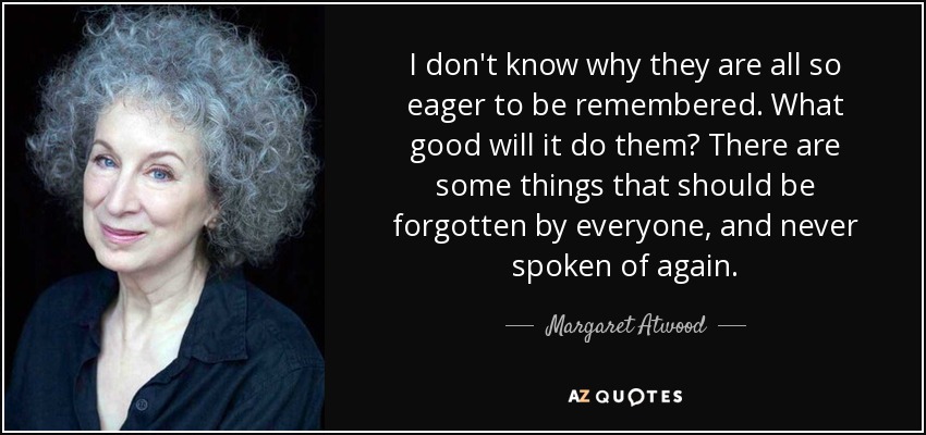 I don't know why they are all so eager to be remembered. What good will it do them? There are some things that should be forgotten by everyone, and never spoken of again. - Margaret Atwood