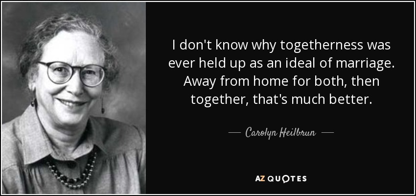 I don't know why togetherness was ever held up as an ideal of marriage. Away from home for both, then together, that's much better. - Carolyn Heilbrun