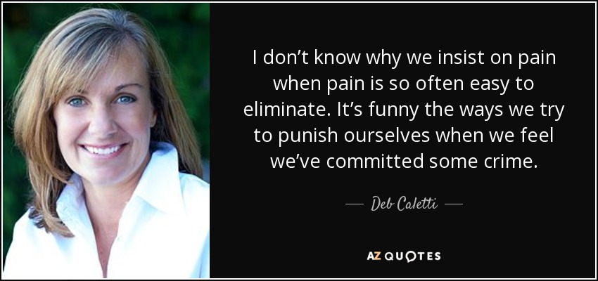 I don’t know why we insist on pain when pain is so often easy to eliminate. It’s funny the ways we try to punish ourselves when we feel we’ve committed some crime. - Deb Caletti