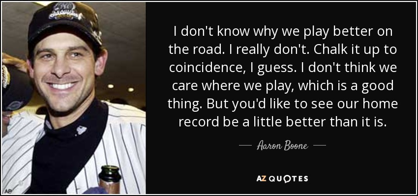 I don't know why we play better on the road. I really don't. Chalk it up to coincidence, I guess. I don't think we care where we play, which is a good thing. But you'd like to see our home record be a little better than it is. - Aaron Boone