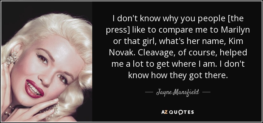 I don't know why you people [the press] like to compare me to Marilyn or that girl, what's her name, Kim Novak. Cleavage, of course, helped me a lot to get where I am. I don't know how they got there. - Jayne Mansfield