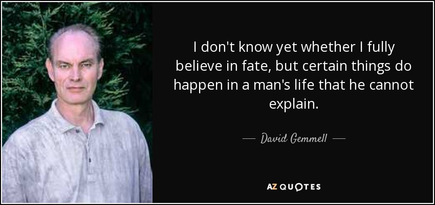 I don't know yet whether I fully believe in fate, but certain things do happen in a man's life that he cannot explain. - David Gemmell