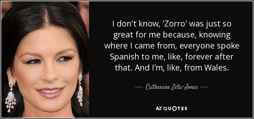 I don't know, 'Zorro' was just so great for me because, knowing where I came from, everyone spoke Spanish to me, like, forever after that. And I'm, like, from Wales. - Catherine Zeta-Jones