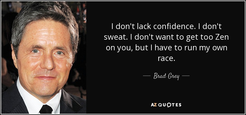 I don't lack confidence. I don't sweat. I don't want to get too Zen on you, but I have to run my own race. - Brad Grey