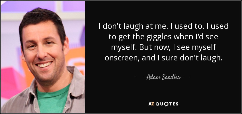I don't laugh at me. I used to. I used to get the giggles when I'd see myself. But now, I see myself onscreen, and I sure don't laugh. - Adam Sandler