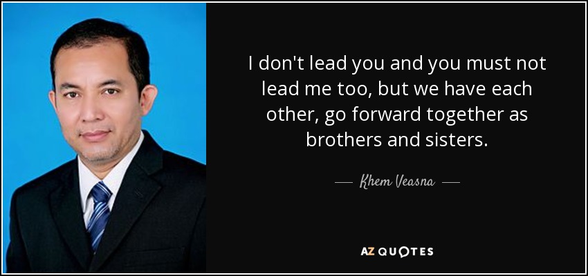 I don't lead you and you must not lead me too, but we have each other, go forward together as brothers and sisters. - Khem Veasna