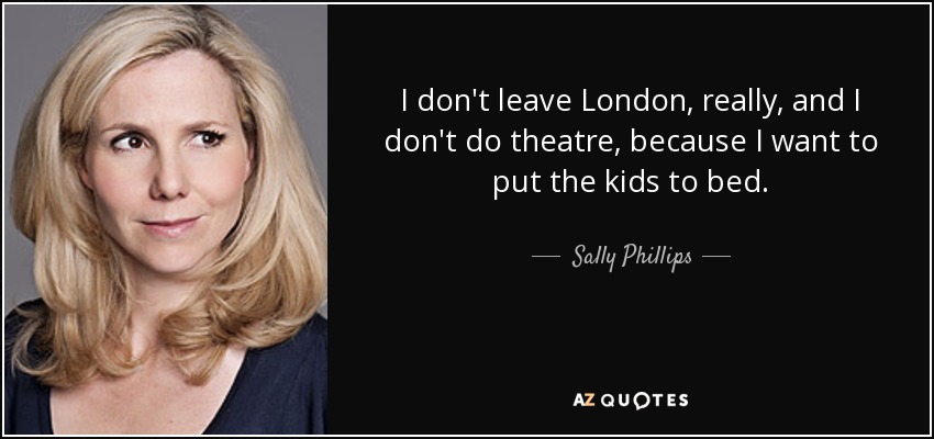 I don't leave London, really, and I don't do theatre, because I want to put the kids to bed. - Sally Phillips
