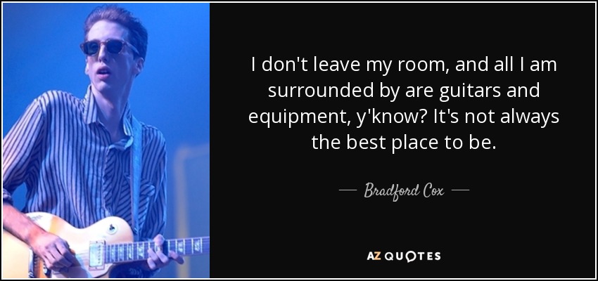 I don't leave my room, and all I am surrounded by are guitars and equipment, y'know? It's not always the best place to be. - Bradford Cox