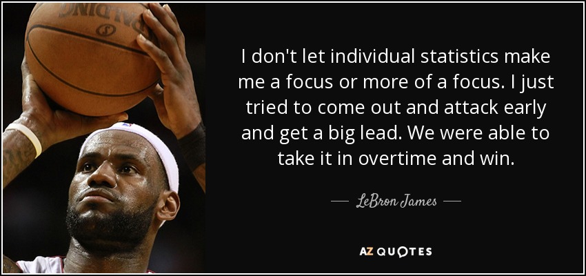 I don't let individual statistics make me a focus or more of a focus. I just tried to come out and attack early and get a big lead. We were able to take it in overtime and win. - LeBron James