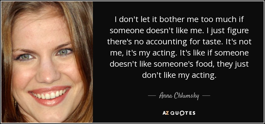 I don't let it bother me too much if someone doesn't like me. I just figure there's no accounting for taste. It's not me, it's my acting. It's like if someone doesn't like someone's food, they just don't like my acting. - Anna Chlumsky