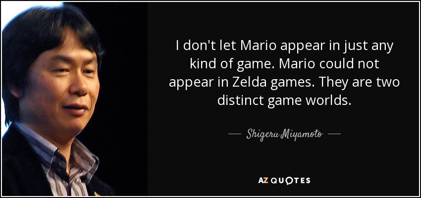 I don't let Mario appear in just any kind of game. Mario could not appear in Zelda games. They are two distinct game worlds. - Shigeru Miyamoto