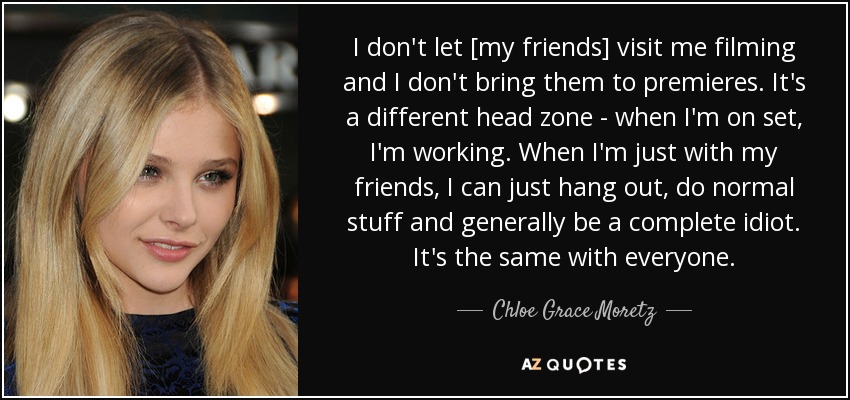 I don't let [my friends] visit me filming and I don't bring them to premieres. It's a different head zone - when I'm on set, I'm working. When I'm just with my friends, I can just hang out, do normal stuff and generally be a complete idiot. It's the same with everyone. - Chloe Grace Moretz