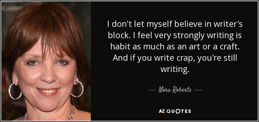 I don't let myself believe in writer's block. I feel very strongly writing is habit as much as an art or a craft. And if you write crap, you're still writing. - Nora Roberts