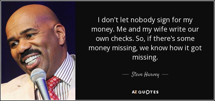 I don't let nobody sign for my money. Me and my wife write our own checks. So, if there's some money missing, we know how it got missing. - Steve Harvey