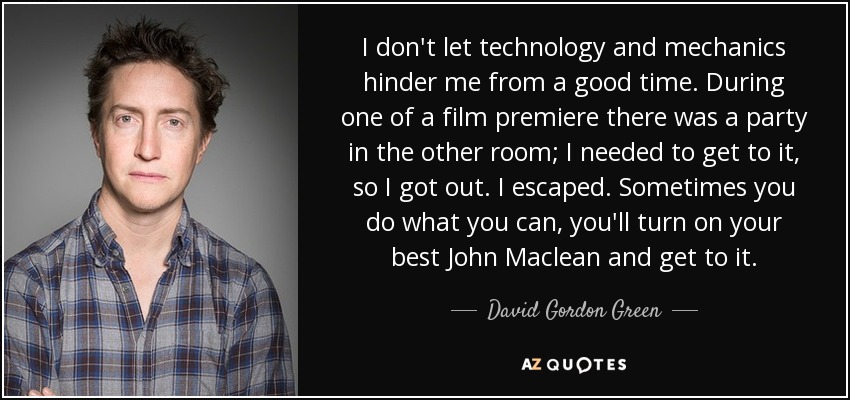 I don't let technology and mechanics hinder me from a good time. During one of a film premiere there was a party in the other room; I needed to get to it, so I got out. I escaped. Sometimes you do what you can, you'll turn on your best John Maclean and get to it. - David Gordon Green