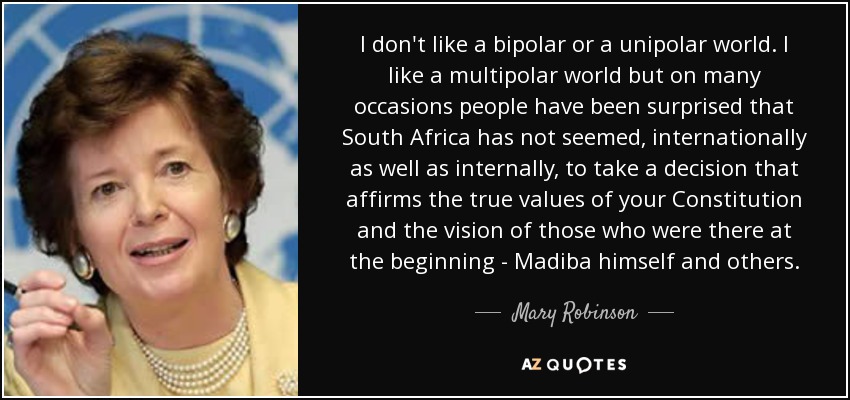 I don't like a bipolar or a unipolar world. I like a multipolar world but on many occasions people have been surprised that South Africa has not seemed, internationally as well as internally, to take a decision that affirms the true values of your Constitution and the vision of those who were there at the beginning - Madiba himself and others. - Mary Robinson