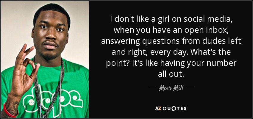 I don't like a girl on social media, when you have an open inbox, answering questions from dudes left and right, every day. What's the point? It's like having your number all out. - Meek Mill