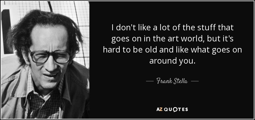 I don't like a lot of the stuff that goes on in the art world, but it's hard to be old and like what goes on around you. - Frank Stella