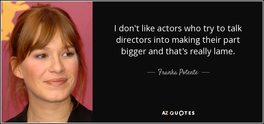 I don't like actors who try to talk directors into making their part bigger and that's really lame. - Franka Potente