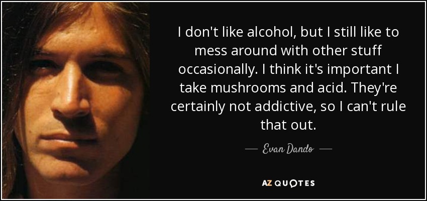 I don't like alcohol, but I still like to mess around with other stuff occasionally. I think it's important I take mushrooms and acid. They're certainly not addictive, so I can't rule that out. - Evan Dando