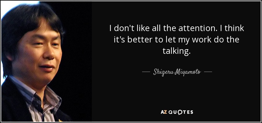 I don't like all the attention. I think it's better to let my work do the talking. - Shigeru Miyamoto