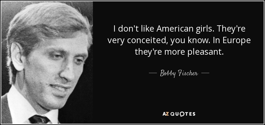I don't like American girls. They're very conceited, you know. In Europe they're more pleasant. - Bobby Fischer
