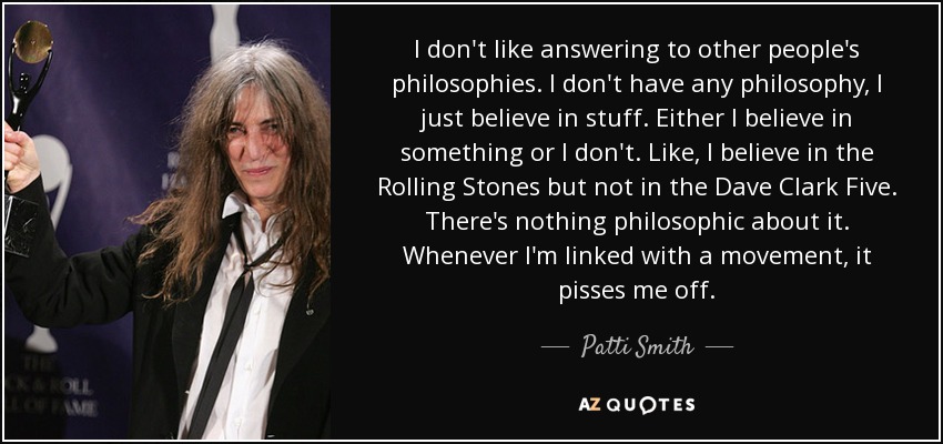 I don't like answering to other people's philosophies. I don't have any philosophy, I just believe in stuff. Either I believe in something or I don't. Like, I believe in the Rolling Stones but not in the Dave Clark Five. There's nothing philosophic about it. Whenever I'm linked with a movement, it pisses me off. - Patti Smith