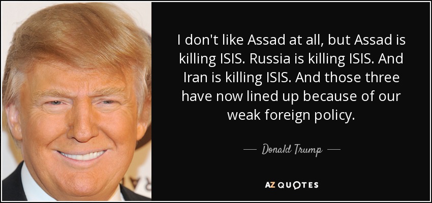 I don't like Assad at all, but Assad is killing ISIS. Russia is killing ISIS. And Iran is killing ISIS. And those three have now lined up because of our weak foreign policy. - Donald Trump