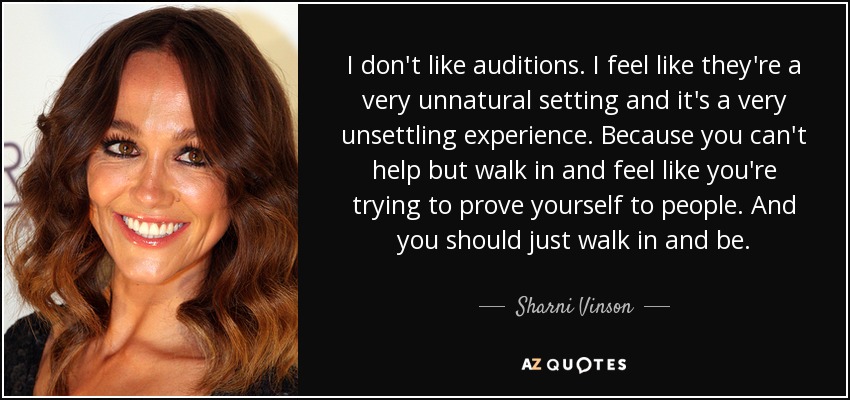 I don't like auditions. I feel like they're a very unnatural setting and it's a very unsettling experience. Because you can't help but walk in and feel like you're trying to prove yourself to people. And you should just walk in and be. - Sharni Vinson