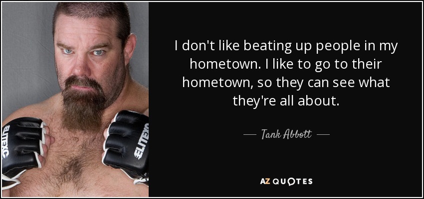 I don't like beating up people in my hometown. I like to go to their hometown, so they can see what they're all about. - Tank Abbott