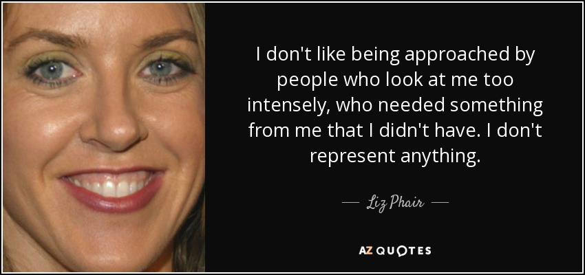 I don't like being approached by people who look at me too intensely, who needed something from me that I didn't have. I don't represent anything. - Liz Phair