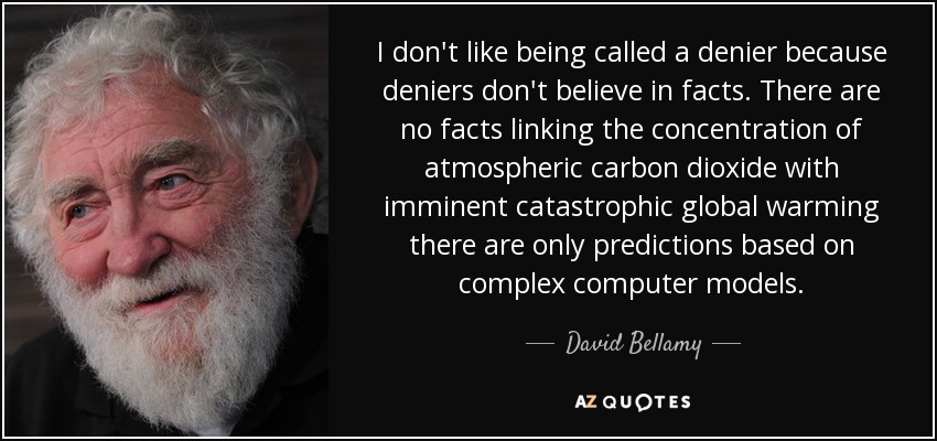 I don't like being called a denier because deniers don't believe in facts. There are no facts linking the concentration of atmospheric carbon dioxide with imminent catastrophic global warming there are only predictions based on complex computer models. - David Bellamy