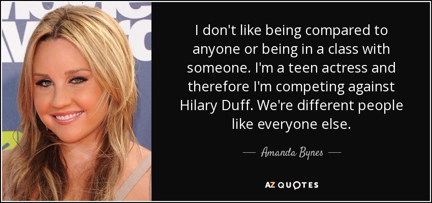 I don't like being compared to anyone or being in a class with someone. I'm a teen actress and therefore I'm competing against Hilary Duff. We're different people like everyone else. - Amanda Bynes